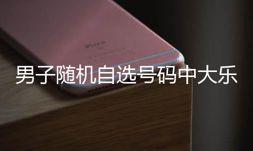 万 自选中大乐透男子随机时隔一周号码奖才领